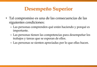 Desempeño Superior
• Tal compromiso es una de las consecuencias de las
siguientes condiciones:
– Las personas comprenden qué están haciendo y porqué es
importante.
– Las personas tienen las competencias para desempeñar los
trabajos y tareas que se esperan de ellos.
– Las personas se sienten apreciadas por lo que ellas hacen.

 