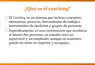¿Qué es el coaching?
• El Coaching es un sistema que incluye conceptos,
estructuras, procesos, herramientas de trabajo e
instrumentos de medición y grupos de personas.
• Específicamente, es una conversación que involucra
al menos dos personas, en nuestro caso, un
supervisor y un empleado; aunque en ocasiones
puede ser entre un superior y su equipo.

 