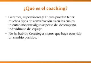 ¿Qué es el coaching?
• Gerentes, supervisores y líderes pueden tener
muchos tipos de conversación es en las cuales
intentan mejorar algún aspecto del desempeño
individual o del equipo.
• No ha habido Coaching a menos que haya ocurrido
un cambio positivo.

 