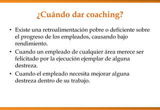 ¿Cuándo dar coaching?
• Existe una retroalimentación pobre o deficiente sobre
el progreso de los empleados, causando bajo
rendimiento.
• Cuando un empleado de cualquier área merece ser
felicitado por la ejecución ejemplar de alguna
destreza.
• Cuando el empleado necesita mejorar alguna
destreza dentro de su trabajo.

 