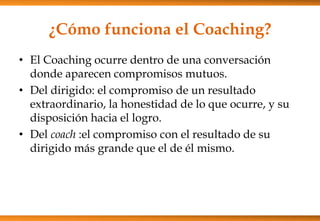 ¿Cómo funciona el Coaching?
• El Coaching ocurre dentro de una conversación
donde aparecen compromisos mutuos.
• Del dirigido: el compromiso de un resultado
extraordinario, la honestidad de lo que ocurre, y su
disposición hacia el logro.
• Del coach :el compromiso con el resultado de su
dirigido más grande que el de él mismo.

 