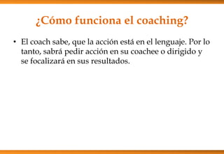 ¿Cómo funciona el coaching?
• El coach sabe, que la acción está en el lenguaje. Por lo
tanto, sabrá pedir acción en su coachee o dirigido y
se focalizará en sus resultados.

 