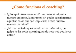 ¿Cómo funciona el coaching?
• ?¿Por qué no se nos ocurrió que cuando miramos
nuestra empresa, la miramos sin poder cuestionarnos
aquéllas cosas que son impuestas desde nuestra
manera de mirar?
• ¿No han notado que cuando un extraño mira, de
golpe ve las cosas que ninguno de nosotros podía ver
antes?

 