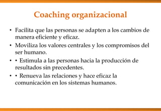 Coaching organizacional
• Facilita que las personas se adapten a los cambios de
manera eficiente y eficaz.
• Moviliza los valores centrales y los compromisos del
ser humano.
• • Estimula a las personas hacia la producción de
resultados sin precedentes.
• • Renueva las relaciones y hace eficaz la
comunicación en los sistemas humanos.

 