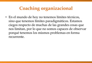 Coaching organizacional
• En el mundo de hoy no tenemos límites técnicos,
sino que tenemos límites paradigmáticos. Estamos
ciegos respecto de muchas de las grandes cosas que
nos limitan, por lo que no somos capaces de observar
porqué tenemos los mismos problemas en forma
recurrente.

 