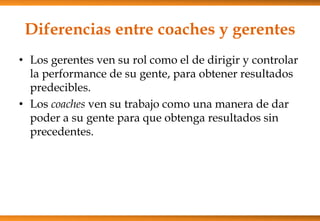 Diferencias entre coaches y gerentes
• Los gerentes ven su rol como el de dirigir y controlar
la performance de su gente, para obtener resultados
predecibles.
• Los coaches ven su trabajo como una manera de dar
poder a su gente para que obtenga resultados sin
precedentes.

 