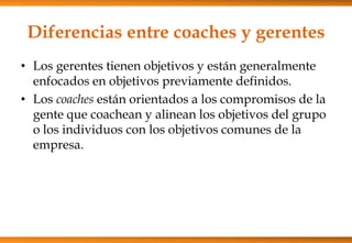 Diferencias entre coaches y gerentes
• Los gerentes tienen objetivos y están generalmente
enfocados en objetivos previamente definidos.
• Los coaches están orientados a los compromisos de la
gente que coachean y alinean los objetivos del grupo
o los individuos con los objetivos comunes de la
empresa.

 
