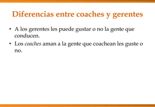 Diferencias entre coaches y gerentes
• A los gerentes les puede gustar o no la gente que
conducen.
• Los coaches aman a la gente que coachean les guste o
no.

 