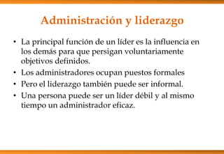 Administración y liderazgo
• La principal función de un líder es la influencia en
los demás para que persigan voluntariamente
objetivos definidos.
• Los administradores ocupan puestos formales
• Pero el liderazgo también puede ser informal.
• Una persona puede ser un líder débil y al mismo
tiempo un administrador eficaz.

 