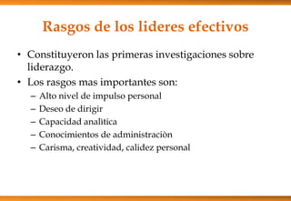 Rasgos de los lideres efectivos
• Constituyeron las primeras investigaciones sobre
liderazgo.
• Los rasgos mas importantes son:
–
–
–
–
–

Alto nivel de impulso personal
Deseo de dirigir
Capacidad analìtica
Conocimientos de administraciòn
Carisma, creatividad, calidez personal

 