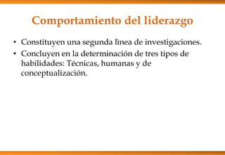 Comportamiento del liderazgo
• Constituyen una segunda lìnea de investigaciones.
• Concluyen en la determinación de tres tipos de
habilidades: Técnicas, humanas y de
conceptualización.

 