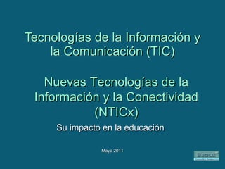 Tecnologías de la Información y la Comunicación (TIC) Su impacto en la educación Mayo 2011 Nuevas Tecnologías de la Información y la Conectividad (NTICx) 
