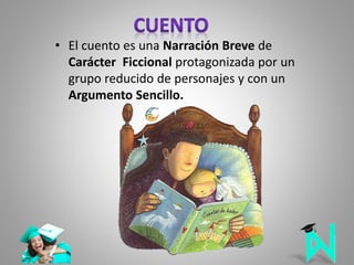 • El cuento es una Narración Breve de
Carácter Ficcional protagonizada por un
grupo reducido de personajes y con un
Argumento Sencillo.
 