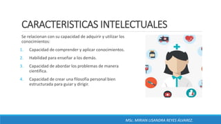 CARACTERISTICAS INTELECTUALES
Se relacionan con su capacidad de adquirir y utilizar los
conocimientos:
1. Capacidad de comprender y aplicar conocimientos.
2. Habilidad para enseñar a los demás.
3. Capacidad de abordar los problemas de manera
científica.
4. Capacidad de crear una filosofía personal bien
estructurada para guiar y dirigir.
MSc. MIRIAN LISANDRA REYES ÁLVAREZ.
 