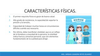 CARACTERÍSTICAS FÍSICAS.
1. El primer requisito físico es gozar de buena salud.
2. Alto grado de resistencia, la capacidad de soportar la
presión y la tensión,
3. Capacidad de trabajar muchas horas en circunstancias
difíciles cuando sea necesario.
4. Por último, debe manifestar vitalidad, que es un reflejo
de la fortaleza y vivacidad de la persona; la vitalidad
indica fuerza y atractivo personal, que son elementos
fundamentales de la cualidad para dirigir.
MSc. MIRIAN LISANDRA REYES ÁLVAREZ.
 