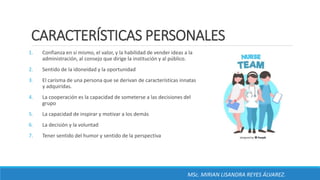 CARACTERÍSTICAS PERSONALES
1. Confianza en sí mismo, el valor, y la habilidad de vender ideas a la
administración, al consejo que dirige la institución y al público.
2. Sentido de la idoneidad y la oportunidad
3. El carisma de una persona que se derivan de características innatas
y adquiridas.
4. La cooperación es la capacidad de someterse a las decisiones del
grupo
5. La capacidad de inspirar y motivar a los demás
6. La decisión y la voluntad
7. Tener sentido del humor y sentido de la perspectiva
MSc. MIRIAN LISANDRA REYES ÁLVAREZ.
 