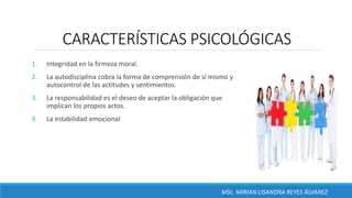 CARACTERÍSTICAS PSICOLÓGICAS
1. Integridad en la firmeza moral.
2. La autodisciplina cobra la forma de comprensión de sí mismo y
autocontrol de las actitudes y sentimientos.
3. La responsabilidad es el deseo de aceptar la obligación que
implican los propios actos.
4. La estabilidad emocional
MSc. MIRIAN LISANDRA REYES ÁLVAREZ.
 