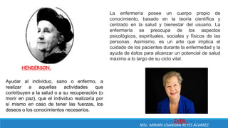HENDERSON.
Ayudar al individuo, sano o enfermo, a
realizar a aquellas actividades que
contribuyen a la salud o a su recuperación (o
morir en paz), que el individuo realizaría por
sí mismo en caso de tener las fuerzas, los
deseos o los conocimientos necesarios.
IYER.
La enfermería posee un cuerpo propio de
conocimiento, basado en la teoría científica y
centrado en la salud y bienestar del usuario. La
enfermería se preocupa de los aspectos
psicológicos, espirituales, sociales y físicos de las
personas. Asimismo, es un arte que implica el
cuidado de los pacientes durante la enfermedad y la
ayuda de éstos para alcanzar un potencial de salud
máximo a lo largo de su ciclo vital.
MSc. MIRIAN LISANDRA REYES ÁLVAREZ.
 