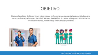 OBJETIVO
Mejorar la calidad de los servicios integrales de enfermería que demanda la comunidad usuaria
(sana y enferma) del sistema de salud, a través de el esfuerzo cooperativo y uso racional de los
recursos humanos, materiales y financieros disponibles
MSc. MIRIAN LISANDRA REYES ÁLVAREZ.
 