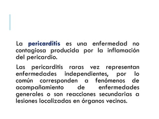 La pericarditis es una enfermedad no
contagiosa producida por la inflamación
del pericardio.
Las pericarditis raras vez representan
enfermedades independientes, por lo
común corresponden a fenómenos de
acompañamiento de enfermedades
generales o son reacciones secundarias a
lesiones localizadas en órganos vecinos.
 