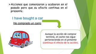 Aunque la acción de comprar
terminó, el coche nos sigue
perteneciendo en el presente
(continua el efecto de la acción).
Acciones que comenzaron y acabaron en el
pasado pero que su efecto continua en el
presente.
I have bought a car
He comprado un carro
 
