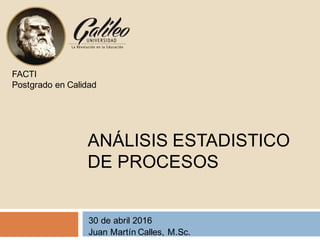 ANÁLISIS ESTADISTICO
DE PROCESOS
30 de abril 2016
Juan Martín Calles, M.Sc.
FACTI
Postgrado en Calidad
 