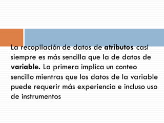 La recopilación de datos de atributos casi
siempre es más sencilla que la de datos de
variable. La primera implica un conteo
sencillo mientras que los datos de la variable
puede requerir más experiencia e incluso uso
de instrumentos
 