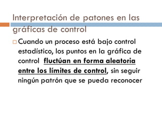 Interpretación de patones en las
gráficas de control
¨ Cuando un proceso está bajo control
estadístico, los puntos en la gráfica de
control fluctúan en forma aleatoria
entre los límites de control, sin seguir
ningún patrón que se pueda reconocer
 