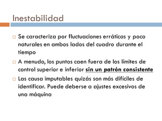 Inestabilidad
¨ Se caracteriza por fluctuaciones erráticas y poco
naturales en ambos lados del cuadro durante el
tiempo
¨ A menudo, los puntos caen fuera de los límites de
control superior e inferior sin un patrón consistente
¨ Las causa imputables quizás son más difíciles de
identificar. Puede deberse a ajustes excesivos de
una máquina
 