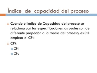 Índice de capacidad del proceso
¨ Cuando el Indice de Capacidad del proceso se
relaciona con las especificaciones las cuales son de
diferente propoción a la media del proceso, es útil
emplear el CPk
¨ CPk
¤ CPl
¤ CPu
 