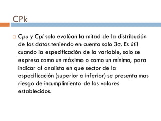 CPk
¨ Cpu y Cpl solo evalúan la mitad de la distribución
de los datos teniendo en cuenta solo 3σ. Es útil
cuando la especificación de la variable, solo se
expresa como un máximo o como un mínimo, para
indicar al analista en que sector de la
especificación (superior o inferior) se presenta mas
riesgo de incumplimiento de los valores
establecidos.
 