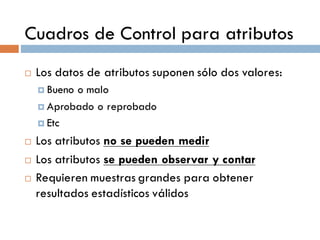 Cuadros de Control para atributos
¨ Los datos de atributos suponen sólo dos valores:
¤ Bueno o malo
¤ Aprobado o reprobado
¤ Etc
¨ Los atributos no se pueden medir
¨ Los atributos se pueden observar y contar
¨ Requieren muestras grandes para obtener
resultados estadísticos válidos
 