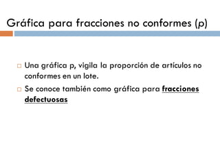 Gráfica para fracciones no conformes (p)
¨ Una gráfica p, vigila la proporción de artículos no
conformes en un lote.
¨ Se conoce también como gráfica para fracciones
defectuosas
 