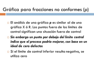 Gráfica para fracciones no conformes (p)
¨ El análisis de una gráfica p es similar al de una
gráfica X ó R. Los puntos fuera de los límites de
control significan una situación fuera de control
¨ Sin embargo un punto por debajo del límite central
indica que el proceso podría mejorar, con base en un
ideal de cero defectos
¨ Si el límite de control inferior resulta negativo, se
utiliza cero
 