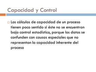 Capacidad y Control
¨ Los cálculos de capacidad de un proceso
tienen poco sentido si éste no se encuentran
bajo control estadístico, porque los datos se
confunden con causas especiales que no
representan la capacidad inherente del
proceso
 