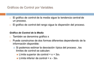 Gráficos de Control por Variables
¨ El gráfico de control de la media sigue la tendencia central de
un proceso.
¨ El gráfico de control del rango sigue la dispersión del proceso.
Gráfico de Control de la Media
¨ También se denomina gráfico x
¨ Puede construirse de dos formas diferentes dependiendo de la
información disponible:
¤ Si podemos estimar la desviación típica del proceso , los
límites de control se calculan:
n Límite superior de control = x + 3σx
n Límite inferior de control = x - 3σx
 