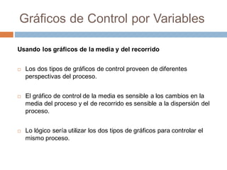 Gráficos de Control por Variables
Usando los gráficos de la media y del recorrido
¨ Los dos tipos de gráficos de control proveen de diferentes
perspectivas del proceso.
¨ El gráfico de control de la media es sensible a los cambios en la
media del proceso y el de recorrido es sensible a la dispersión del
proceso.
¨ Lo lógico sería utilizar los dos tipos de gráficos para controlar el
mismo proceso.
 