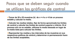 Pasos que se deben seguir cuando
se utilicen los gráficos de control
♦Tomar de 20 a 25 muestras (k) de n = 4 o n =5 de un proceso
estable y calcular la media.
♦Calcular las medias totales, fijar de forma aproximada los límites
de control y calcular los límites de control superior e inferior. Si el
proceso aún no es estable, utilícese la media deseada en lugar de
la media total para calcular los límites.
♦Representar las medias y los intervalos de las muestras en sus
respectivos gráficos de control y determinar si permanecerán fuera
de los límites aceptables.
 