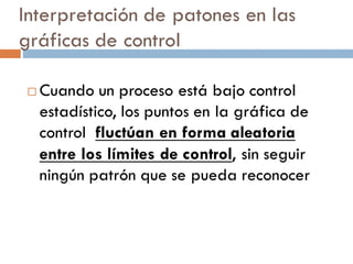 Interpretación de patones en las
gráficas de control
¨ Cuando un proceso está bajo control
estadístico, los puntos en la gráfica de
control fluctúan en forma aleatoria
entre los límites de control, sin seguir
ningún patrón que se pueda reconocer
 