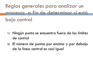 Reglas generales para analizar un
procesos a fín de determinar si está
bajo control
1) Ningún punto se encuentra fuera de los límites
de control
2) El número de puntos por encima y por debajo
de la línea central es casi igual
 