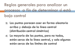 Reglas generales para analizar un
procesos a fín de determinar si está
bajo control
3) Los puntos parecen caer en forma aleatoria
arriba y debajo de la línea central
(distribución central simétrica)
4) La mayoría de los puntos, pero no todos,
están cerca de la línea central, y solo algunos
están cerca de los límites de control
 