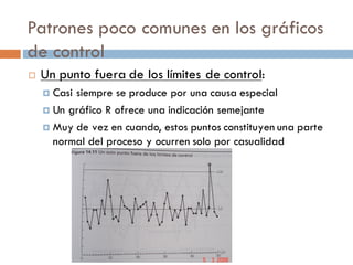 Patrones poco comunes en los gráficos
de control
¨ Un punto fuera de los límites de control:
¤ Casi siempre se produce por una causa especial
¤ Un gráfico R ofrece una indicación semejante
¤ Muy de vez en cuando, estos puntos constituyen una parte
normal del proceso y ocurren solo por casualidad
 
