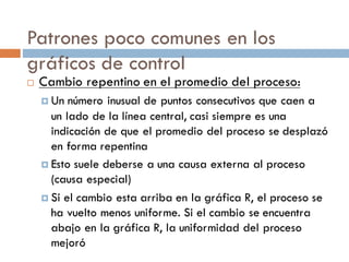 Patrones poco comunes en los
gráficos de control
¨ Cambio repentino en el promedio del proceso:
¤ Un número inusual de puntos consecutivos que caen a
un lado de la línea central, casi siempre es una
indicación de que el promedio del proceso se desplazó
en forma repentina
¤ Esto suele deberse a una causa externa al proceso
(causa especial)
¤ Si el cambio esta arriba en la gráfica R, el proceso se
ha vuelto menos uniforme. Si el cambio se encuentra
abajo en la gráfica R, la uniformidad del proceso
mejoró
 