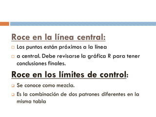 Roce en la línea central:
¨ Los puntos están próximos a la línea
¨ a central. Debe revisarse la gráfica R para tener
conclusiones finales.
Roce en los límites de control:
q Se conoce como mezcla.
q Es la combinación de dos patrones diferentes en la
misma tabla
 