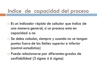 Indice de capacidad del proceso
¨ Es un indicador rápido de calcular que indica de
una manera general, si un proceso esta en
capacidad o no
¨ Se deba calcular, siempre y cuando no se tengan
puntos fuera de los límites superior e inferior
(control estadístico)
¨ Puede relacionarse par diferentes grados de
confiabilidad (3 sigma ó 6 sigma)
 