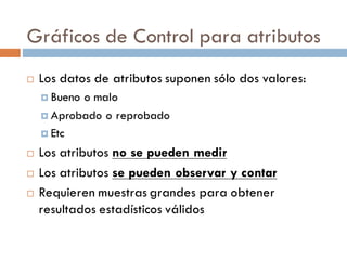 Gráficos de Control para atributos
¨ Los datos de atributos suponen sólo dos valores:
¤ Bueno o malo
¤ Aprobado o reprobado
¤ Etc
¨ Los atributos no se pueden medir
¨ Los atributos se pueden observar y contar
¨ Requieren muestras grandes para obtener
resultados estadísticos válidos
 