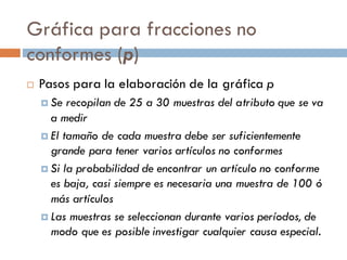 Gráfica para fracciones no
conformes (p)
¨ Pasos para la elaboración de la gráfica p
¤ Se recopilan de 25 a 30 muestras del atributo que se va
a medir
¤ El tamaño de cada muestra debe ser suficientemente
grande para tener varios artículos no conformes
¤ Si la probabilidad de encontrar un artículo no conforme
es baja, casi siempre es necesaria una muestra de 100 ó
más artículos
¤ Las muestras se seleccionan durante varios períodos, de
modo que es posible investigar cualquier causa especial.
 