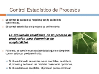 Control Estadístico de Procesos
¨ El control de calidad se relaciona con la calidad de
conformidad.
¨ El control estadístico del proceso se define como:
La evaluación estadística de un proceso de
producción para determinar su
aceptabilidad.
¨ Para ello, se toman muestras periódicas que se comparan
con un estándar predeterminado:
¤ Si el resultado de la muestra no es aceptable, se detiene
el proceso y se toman las medidas correctoras oportunas.
¤ Si el resultado es aceptable, el proceso puede continuar.
 