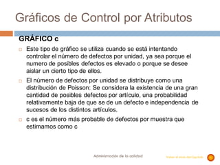 Administración de la calidad
Gráficos de Control por Atributos
GRÁFICO c
¨ Este tipo de gráfico se utiliza cuando se está intentando
controlar el número de defectos por unidad, ya sea porque el
numero de posibles defectos es elevado o porque se desee
aislar un cierto tipo de ellos.
¨ El número de defectos por unidad se distribuye como una
distribución de Poisson: Se considera la existencia de una gran
cantidad de posibles defectos por artículo, una probabilidad
relativamente baja de que se de un defecto e independencia de
sucesos de los distintos artículos.
¨ c es el número más probable de defectos por muestra que
estimamos como c
Volver al inicio del Capítulo
 