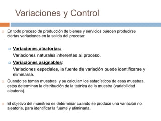 Variaciones y Control
¨ En todo proceso de producción de bienes y servicios pueden producirse
ciertas variaciones en la salida del proceso:
¤ Variaciones aleatorias:
Variaciones naturales inherentes al proceso.
¤ Variaciones asignables:
Variaciones especiales, la fuente de variación puede identificarse y
eliminarse.
¨ Cuando se toman muestras y se calculan los estadísticos de esas muestras,
estos determinan la distribución de la teórica de la muestra (variabilidad
aleatoria).
¨ El objetivo del muestreo es determinar cuando se produce una variación no
aleatoria, para identificar la fuente y eliminarla.
 